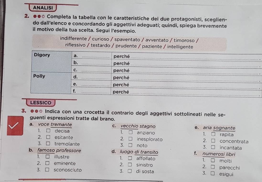 ANALISI
_
2. ●●0 Completa la tabella con le caratteristiche dei due protagonisti, sceglien-
do dall’elenco e concordando gli aggettivi adeguati; quindi, spiega brevemente
il motivo della tua scelta. Segui l’esempio.
indifferente / curioso / spaventato / avventato / timoroso /
.
LESSICO
3. ●●○ Indica con una crocetta il contrario degli aggettivi sottolineati nelle se-
guenti espressioni tratte dal brano.
a. voce tremante c. vecchio stagno e. aria sognante
1、 □ decisa 1. □ anziano 1. rapita
2.
2. □ esitante O inesplorato 2. concentrata
3. □ tremolante 3. □ noto 3. incantata
b. famoso professore d. luogo di transito f. numerosi libri
1. □ illustre 1. I affollato □ molti
1.
2. □ eminente sinistro parecchi
2. I 2. □ 
3.
3. □ sconosciuto di sosta esigui
3. □