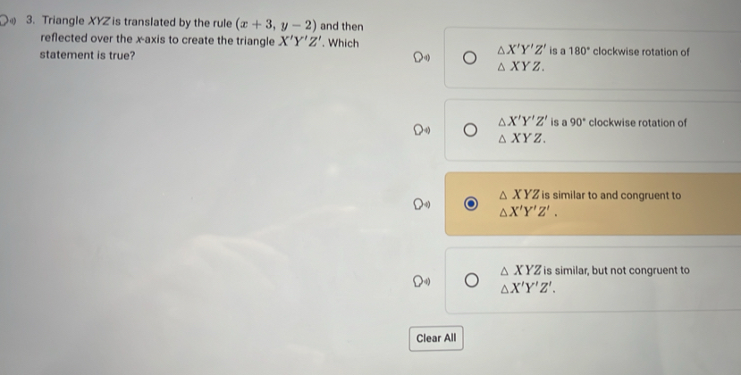 Triangle XYZ is translated by the rule (x+3,y-2) and then
reflected over the x-axis to create the triangle X'Y'Z'. Which
△ X'Y'Z'
statement is true? is a 180° clockwise rotation of
△ XYZ.
△ X'Y'Z' is a 90° clockwise rotation of
△ XYZ.
△ XYZ is similar to and congruent to
△ X'Y'Z'.
△ XYZ is similar, but not congruent to
△ X'Y'Z'. 
Clear All