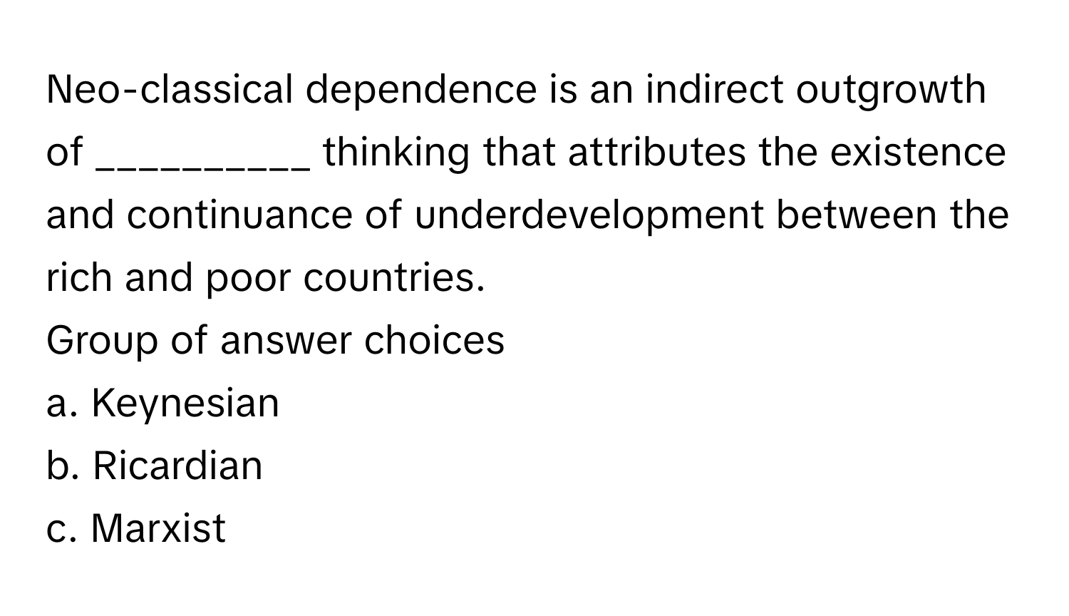 Neo-classical dependence is an indirect outgrowth of __________ thinking that attributes the existence and continuance of underdevelopment between the rich and poor countries. 
Group of answer choices
a. Keynesian 
b. Ricardian 
c. Marxist