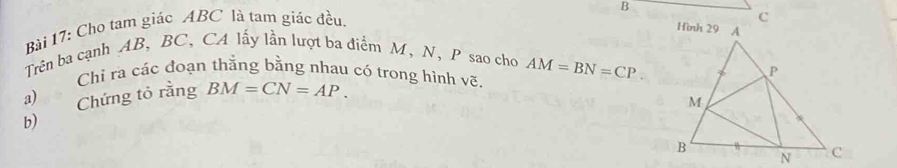 Cho tam giác ABC là tam giác đều. 
Trên ba cạnh AB, BC, CA lấy lần lượt ba điểm M, N, P sao cho AM=BN=CP
Chi ra các đoạn thắng bằng nhau có trong hình vẽ. 
a) Chứng tỏ rằng BM=CN=AP. 
b)