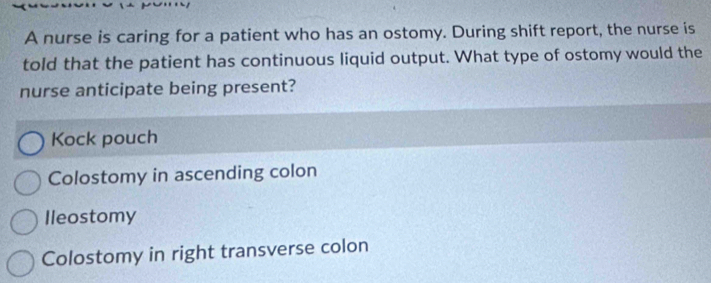 A nurse is caring for a patient who has an ostomy. During shift report, the nurse is
told that the patient has continuous liquid output. What type of ostomy would the
nurse anticipate being present?
Kock pouch
Colostomy in ascending colon
Ileostomy
Colostomy in right transverse colon