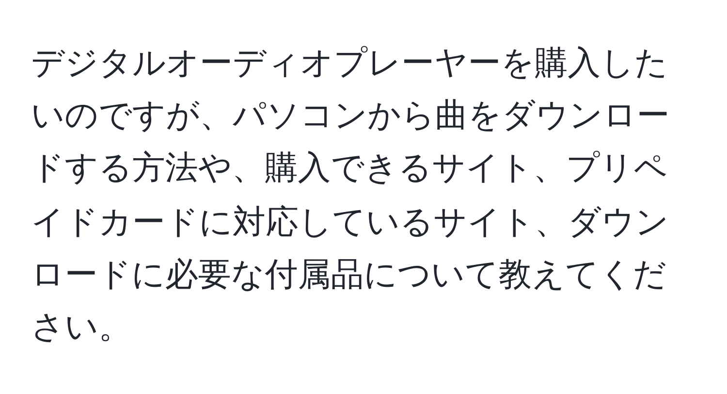 デジタルオーディオプレーヤーを購入したいのですが、パソコンから曲をダウンロードする方法や、購入できるサイト、プリペイドカードに対応しているサイト、ダウンロードに必要な付属品について教えてください。