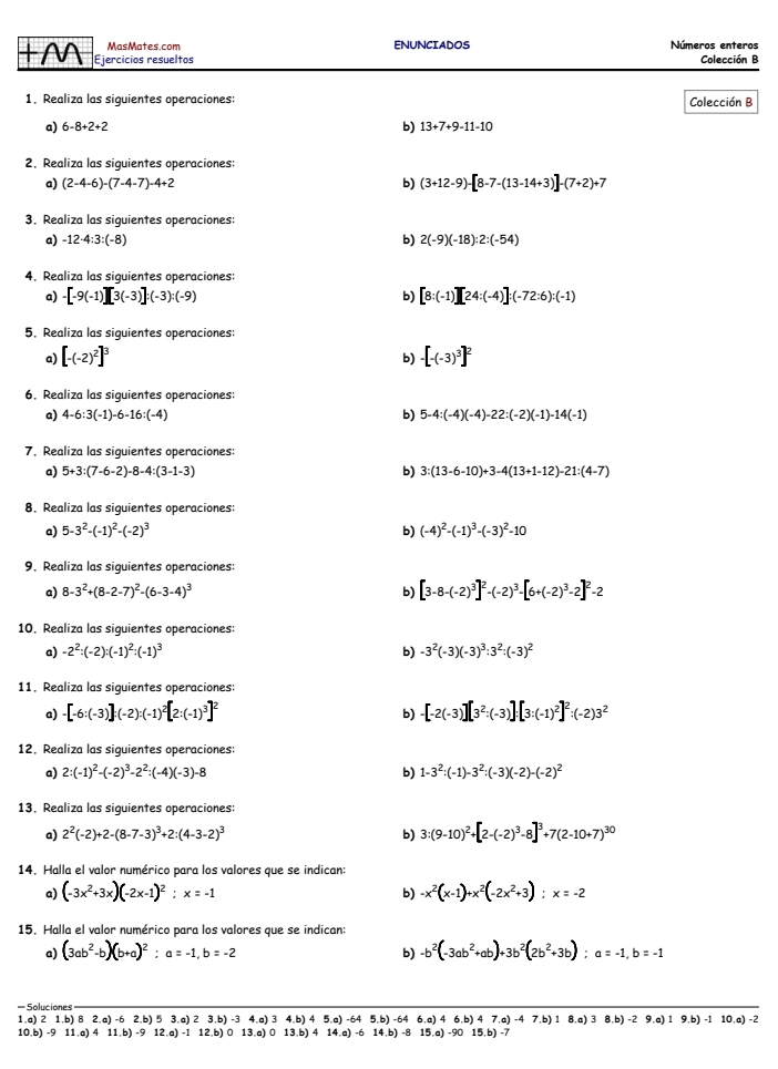 MasMates.com ENUNCIADOS Números enteros
+ M Ejercicios resueltos Colección B
1. Realiza las siquientes operaciones:
Colección B
a) 6-8+2+2 b) 13+7+9-11-10
2. Realiza las siquientes operaciones:
a) (2-4-6)-(7-4-7)-4+2 b) (3+12-9)-[8-7-(13-14+3)]-(7+2)+7
3. Realiza las siguientes operaciones:
a) -12· 4:3:(-8) b) 2(-9)(-18):2:(-54)
4. Realiza las siguientes operaciones:
a) -[-9(-1)][3(-3)]:(-3):(-9) b) [8:(-1)][24:(-4)]:(-72:6):(-1)
5. Realiza las siguientes operaciones:
a) [-(-2)^2]^3 -[-(-3)^3]^2
b)
6. Realiza las siguientes operaciones:
a) 4-6:3(-1)-6-16:(-4) b) 5-4:(-4)(-4)-22:(-2)(-1)-14(-1)
7. Realiza las siquientes operaciones:
a) 5+3:(7-6-2)-8-4:(3-1-3) b) 3:(13-6-10)+3-4(13+1-12)-21:(4-7)
8. Realiza las siquientes operaciones:
a) 5-3^2-(-1)^2-(-2)^3 b) (-4)^2-(-1)^3-(-3)^2-10
9. Realiza las siguientes operaciones:
a) 8-3^2+(8-2-7)^2-(6-3-4)^3 b) [3-8-(-2)^3]^2-(-2)^3-[6+(-2)^3-2]^2-2
10. Realiza las siguientes operaciones:
a) -2^2:(-2):(-1)^2:(-1)^3 b) -3^2(-3)(-3)^3:3^2:(-3)^2
11. Realiza las siquientes operaciones:
a) -[-6:(-3)]:(-2):(-1)^2[2:(-1)^3]^2 -[-2(-3)][3^2:(-3)]:[3:(-1)^2]^2:(-2)3^2
b)
12. Realiza las siguientes operaciones:
a) 2:(-1)^2-(-2)^3-2^2:(-4)(-3)-8 b) 1-3^2:(-1)-3^2:(-3)(-2)-(-2)^2
13. Realiza las siquientes operaciones:
a) 2^2(-2)+2-(8-7-3)^3+2:(4-3-2)^3 b) 3:(9-10)^2+[2-(-2)^3-8]^3+7(2-10+7)^30
14. Halla el valor numérico para los valores que se indican:
a) (-3x^2+3x)(-2x-1)^2;x=-1 -x^2(x-1)+x^2(-2x^2+3):x=-2
b)
15. Halla el valor numérico para los valores que se indican:
a) (3ab^2-b)(b+a)^2:a=-1,b=-2 b) -b^2(-3ab^2+ab)+3b^2(2b^2+3b):a=-1,b=-1
=Soluciones
1,a) 2 1. b) 8 2,a) -6 2,b) 5 3,a) 2 3,b) -3 4,a) 3 4,b) 4 5,a) -64 5,b) -64 6,a)46,b)47,a)-47,b)18,a)38,b)-29.a)1 9,b) -1 10,a) -2
10.b) -9 11,a) A 11,b) -9 12.a) -1 12,b) 0 13.a) 0 13,b) 4 14.a) -6 14.b) -8 15,a)-9015,b)-7