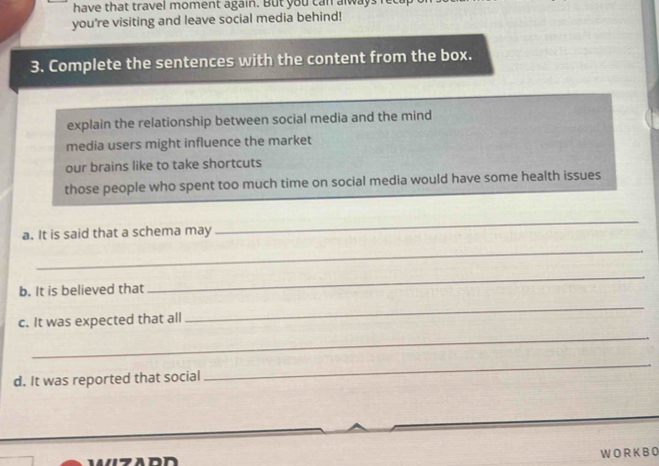 have that travel moment again. But you can alway 
you're visiting and leave social media behind! 
3. Complete the sentences with the content from the box. 
explain the relationship between social media and the mind 
media users might influence the market 
our brains like to take shortcuts 
those people who spent too much time on social media would have some health issues 
a. It is said that a schema may 
_ 
_ 
b. It is believed that 
_ 
c. It was expected that all 
_ 
_ 
d. It was reported that social 
_ 
W O R K B 0