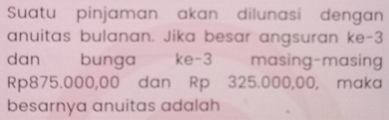 Suatu pinjaman akan dilunasi dengan 
anuitas bulanan. Jika besar angsuran ke -3
dan bunga ke -3 masing-masing
Rp875.000,00 dan Rp 325.000,00, maka 
besarnya anuitas adalah