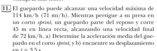 El guepardo puede alcanzar una velocidad máxima de
11. 4 km/h (71 mi/h). Mientras persigue a su presa en 
un corto sprint, un guepardo parte del reposo y corre
45 m en línea recta, alcanzando una velocidad final 
de 72 km/h. a) Determine la aceleración media del gue- 
pardo en el corto sprint, y b) encuentre su desplazamiento 
en t=35s