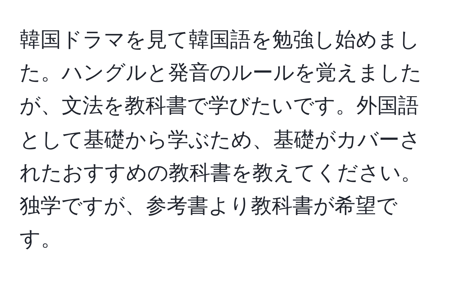 韓国ドラマを見て韓国語を勉強し始めました。ハングルと発音のルールを覚えましたが、文法を教科書で学びたいです。外国語として基礎から学ぶため、基礎がカバーされたおすすめの教科書を教えてください。独学ですが、参考書より教科書が希望です。