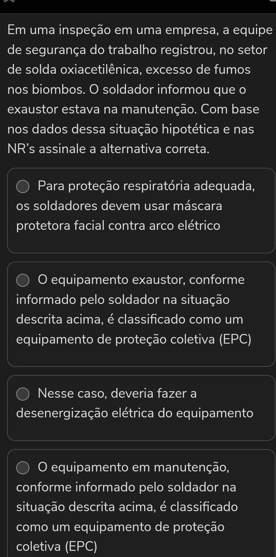 Em uma inspeção em uma empresa, a equipe
de segurança do trabalho registrou, no setor
de solda oxiacetilênica, excesso de fumos
nos biombos. O soldador informou que o
exaustor estava na manutenção. Com base
nos dados dessa situação hipotética e nas
NR’s assinale a alternativa correta.
Para proteção respiratória adequada,
os soldadores devem usar máscara
protetora facial contra arco elétrico
O equipamento exaustor, conforme
informado pelo soldador na situação
descrita acima, é classificado como um
equipamento de proteção coletiva (EPC)
Nesse caso, deveria fazer a
desenergização elétrica do equipamento
O equipamento em manutenção,
conforme informado pelo soldador na
situação descrita acima, é classificado
como um equipamento de proteção
coletiva  EPC