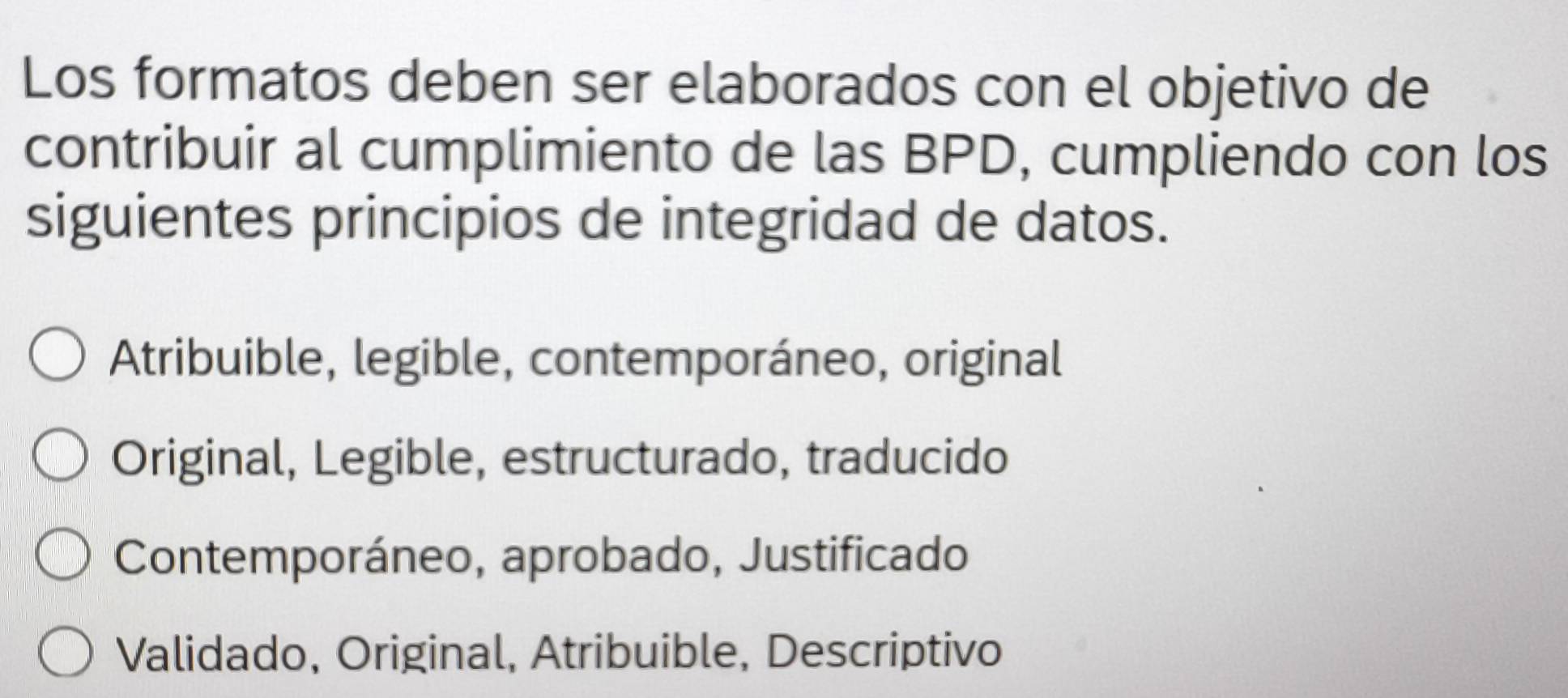 Los formatos deben ser elaborados con el objetivo de
contribuir al cumplimiento de las BPD, cumpliendo con los
siguientes principios de integridad de datos.
Atribuible, legible, contemporáneo, original
Original, Legible, estructurado, traducido
Contemporáneo, aprobado, Justificado
Validado, Original, Atribuible, Descriptivo