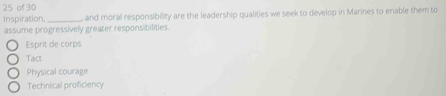 of 30
Inspiration,_ , and moral responsibility are the leadership qualities we seek to develop in Marines to enable them to
assume progressively greater responsibilities.
Esprit de corps
Tact
Physical courage
Technical proficiency