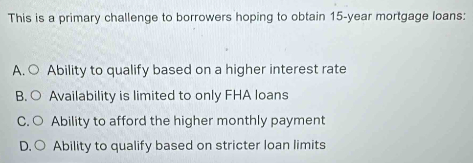 This is a primary challenge to borrowers hoping to obtain 15-year mortgage loans:
A. C Ability to qualify based on a higher interest rate
B. O Availability is limited to only FHA loans
C. ( Ability to afford the higher monthly payment
D. Ability to qualify based on stricter loan limits