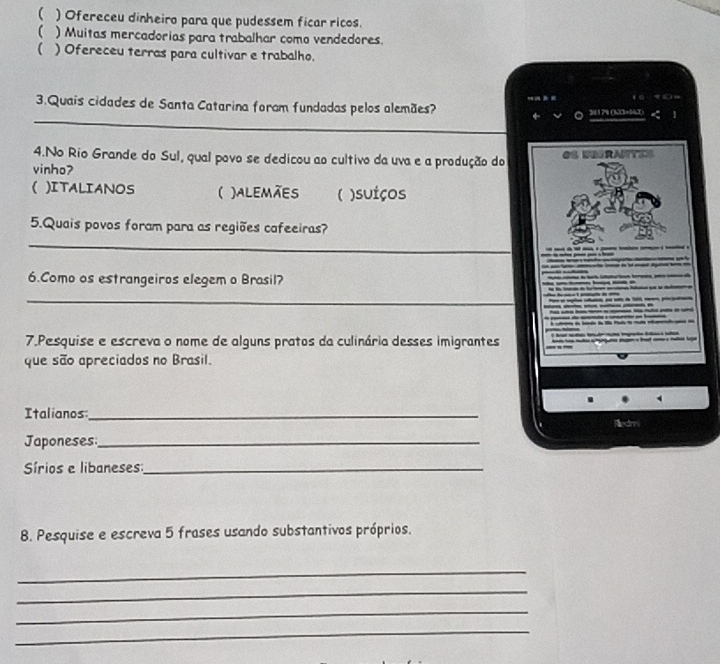 ( ) Ofereceu dinheiro para que pudessem ficar ricos.
) Muitas mercadorias para trabalhar como vendedores.
 ) Ofereceu terras para cultivar e trabalho.
_
3.Quais cidades de Santa Catarina foram fundadas pelos alemães?
301 78 (323+042)
4.No Rio Grande do Sul, qual povo se dedicou ao cultivo da uva e a produção do Os dbgrates
vinho?
( )ITALIANOS ( )ALEMãES ( )suiços
5.Quais povos foram para as regiões cafeeiras?
_
6.Como os estrangeiros elegem o Brasil?
_
7.Pesquise e escreva o nome de alguns pratos da culinária desses imigrantes
que são apreciados no Brasil.
Italianos:_
Redmi
Japoneses_
írios e libaneses_
8. Pesquise e escreva 5 frases usando substantivos próprios.
_
_
_
_