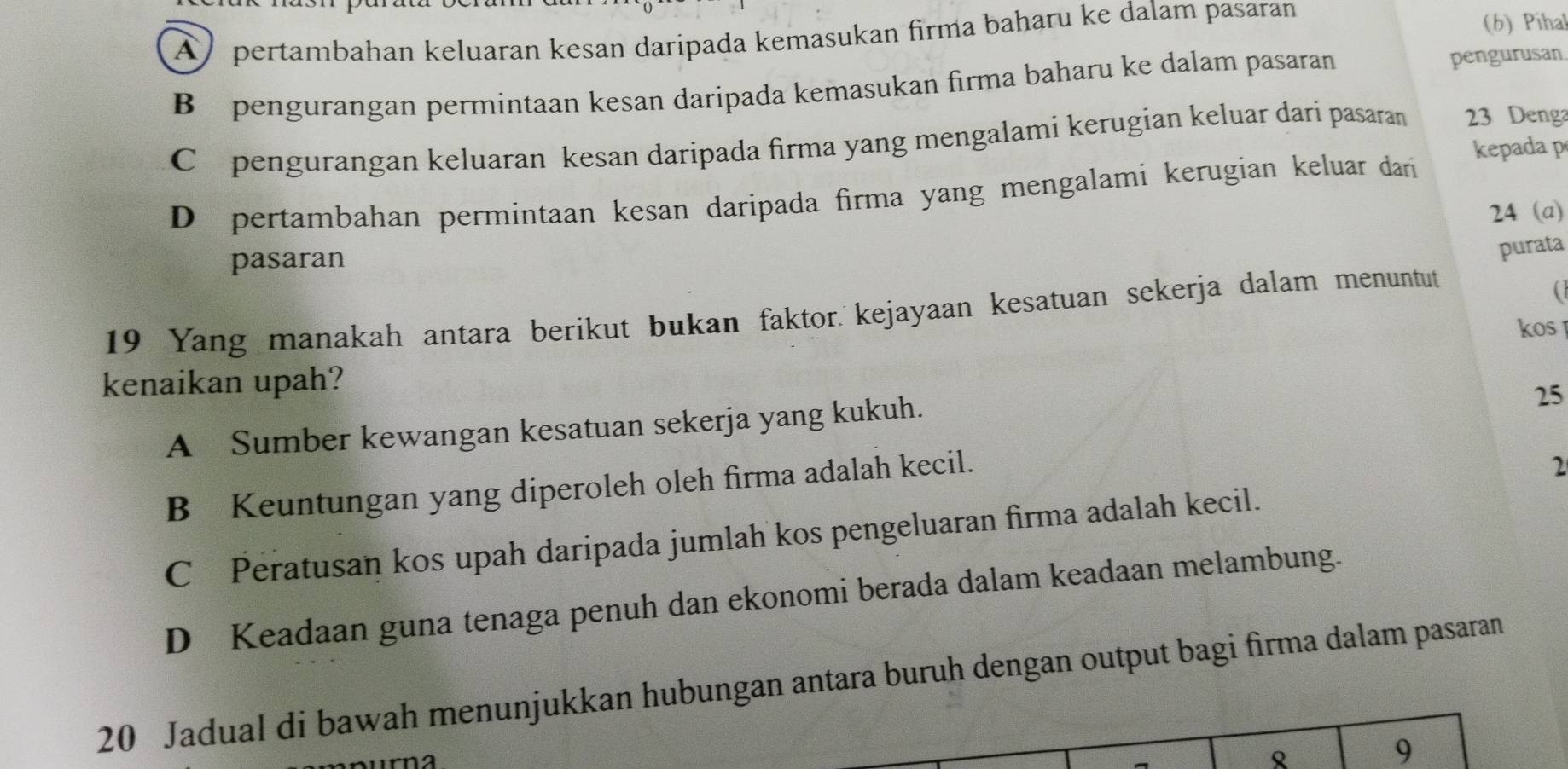 A) pertambahan keluaran kesan daripada kemasukan firma baharu ke dalam pasaran
(6) Pihal
B pengurangan permintaan kesan daripada kemasukan firma baharu ke dalam pasaran
pengurusan
Cpengurangan keluaran kesan daripada firma yang mengalami kerugian keluar dari pasaran 23 Denga
kepada p
D pertambahan permintaan kesan daripada firma yang mengalami kerugian keluar dari
24 (a)
pasaran
purata
19 Yang manakah antara berikut bukan faktor. kejayaan kesatuan sekerja dalam menuntut

kos 
kenaikan upah?
A Sumber kewangan kesatuan sekerja yang kukuh.
25
B Keuntungan yang diperoleh oleh firma adalah kecil.
2
C Peratusan kos upah daripada jumlah kos pengeluaran firma adalah kecil.
D Keadaan guna tenaga penuh dan ekonomi berada dalam keadaan melambung.
20 Jadual di bawah menunjukkan hubungan antara buruh dengan output bagi firma dalam pasaran

9