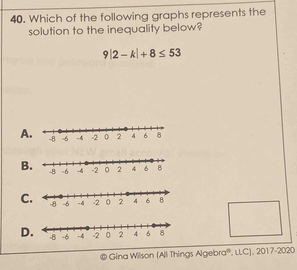 Which of the following graphs represents the
solution to the inequality below?
9|2-k|+8≤ 53
A
B.
C
D
Gina Wilson (All Things Alg ebra^(),LLC),2017-2020