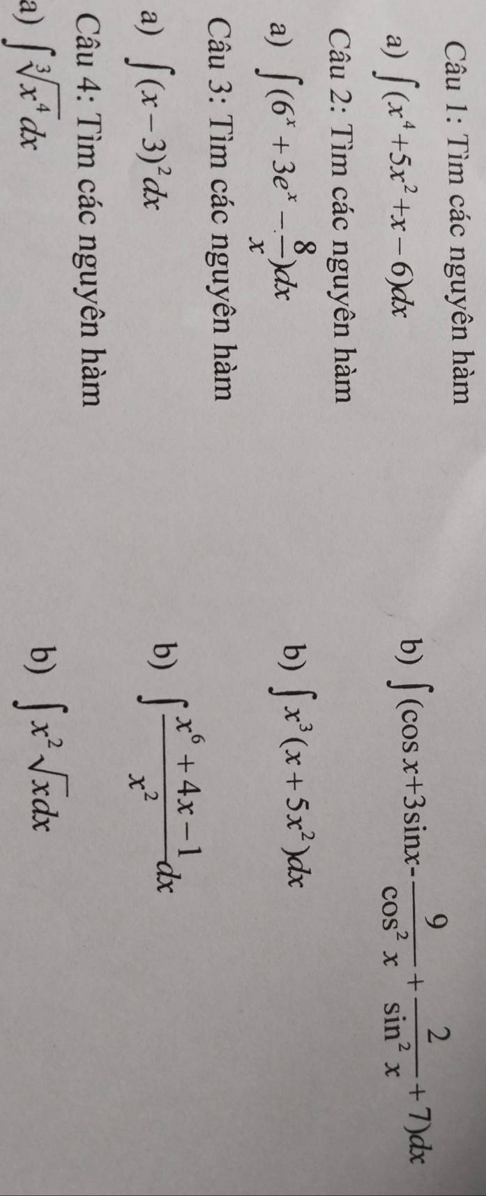 Tìm các nguyên hàm 
a) ∈t (x^4+5x^2+x-6)dx
b) ∈t (cos x+3sin x- 9/cos^2x + 2/sin^2x +7)dx
Câu 2: Tìm các nguyên hàm 
a) ∈t (6^x+3e^x- 8/x )dx b) ∈t x^3(x+5x^2)dx
Câu 3: Tìm các nguyên hàm 
a) ∈t (x-3)^2dx
b) ∈t  (x^6+4x-1)/x^2 dx
Câu 4: Tìm các nguyên hàm 
a) ∈t sqrt[3](x^4)dx
b) ∈t x^2sqrt(x)dx