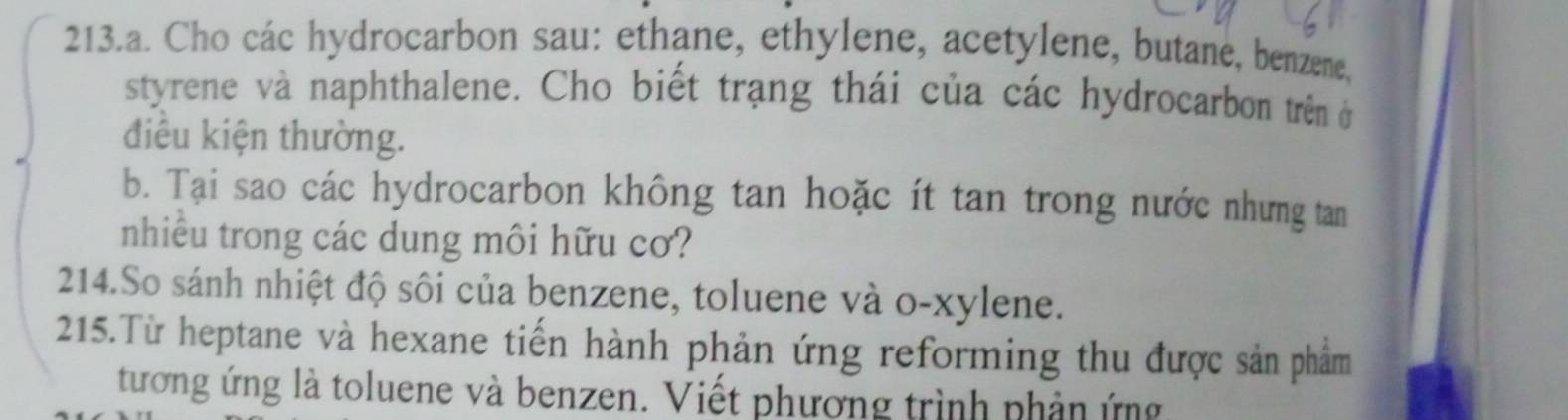 Cho các hydrocarbon sau: ethane, ethylene, acetylene, butane, benzene, 
styrene và naphthalene. Cho biết trạng thái của các hydrocarbon trên ở 
điều kiện thường. 
b. Tại sao các hydrocarbon không tan hoặc ít tan trong nước nhưng tan 
nhiều trong các dung môi hữu cơ? 
214.So sánh nhiệt độ sôi của benzene, toluene và o-xylene. 
215.Từ heptane và hexane tiến hành phản ứng reforming thu được sản phẩm 
tương ứng là toluene và benzen. Viết phương trình phản ứng