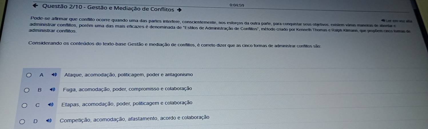 0:04:59
Questão 2/10 - Gestão e Mediação de Conflitos
* Ler em voz alta
Pode-se afirmar que conflito ocorre quando uma das partes interfere, conscientemente, nos esforços da outra parte, para conquistar seus objetivos. existem várias maneiras de abordar e
administrar conflitos, porém uma das mais eficazes é denominada de "Estilos de Administração de Conflitos", método criado por Kenneth Thomas e Ralph Kilmann, que propõem cinco formas de
administrar conflitos.
Considerando os conteúdos do texto-base Gestão e mediação de conflitos, é correto dizer que as cinco formas de administrar conflitos são:
A Ataque, acomodação, políticagem, poder e antagonismo
B Fuga, acomodação, poder, compromisso e colaboração
C Etapas, acomodação, poder, politicagem e colaboração
D 4 Competição, acomodação, afastamento, acordo e colaboração