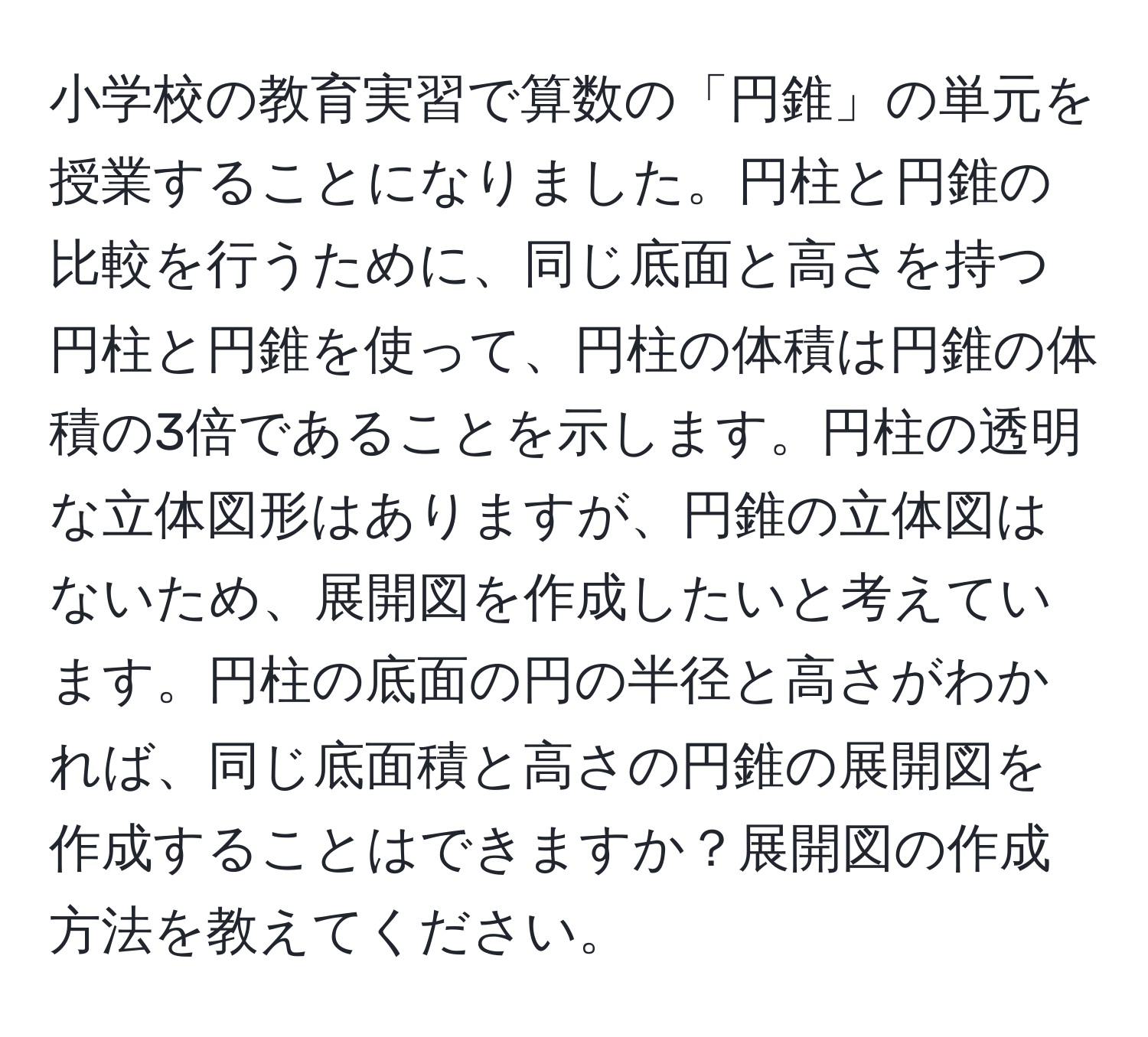 小学校の教育実習で算数の「円錐」の単元を授業することになりました。円柱と円錐の比較を行うために、同じ底面と高さを持つ円柱と円錐を使って、円柱の体積は円錐の体積の3倍であることを示します。円柱の透明な立体図形はありますが、円錐の立体図はないため、展開図を作成したいと考えています。円柱の底面の円の半径と高さがわかれば、同じ底面積と高さの円錐の展開図を作成することはできますか？展開図の作成方法を教えてください。