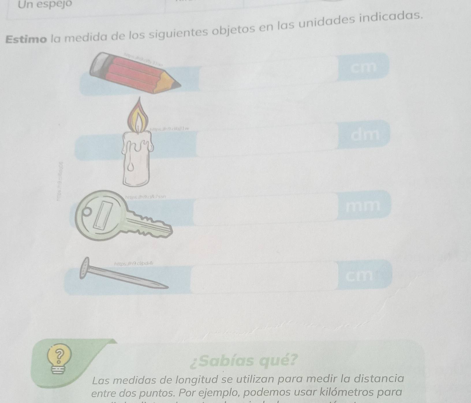 Un espejo 
Estimo la medida de los siguientes objetos en las unidades indicadas.
cm
dm
httos/h9clk7ssn 
mm 
https://h9.cl/pdi4i 
cm 
? 
¿Sabías qué? 
Las medidas de longitud se utilizan para medir la distancia 
entre dos puntos. Por ejemplo, podemos usar kilómetros para