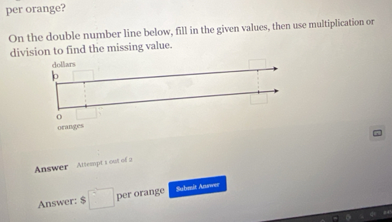 per orange? 
On the double number line below, fill in the given values, then use multiplication or 
division to find the missing value. 
Answer Attempt 1 out of 2 
Answer: $ □ per orange Submit Answer