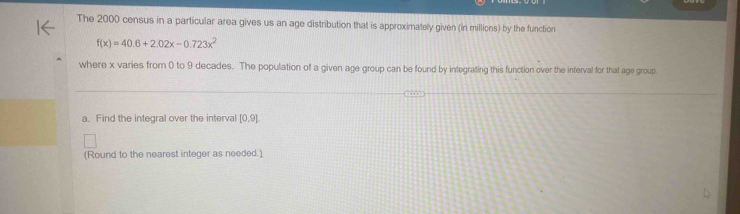 The 2000 census in a particular area gives us an age distribution that is approximately given (in millions) by the function
f(x)=40.6+2.02x-0.723x^2
where x varies from 0 to 9 decades. The population of a given age group can be found by integrating this function over the interval for that age group. 
a. Find the integral over the interval [0.9]. 
(Round to the nearest integer as needed.)