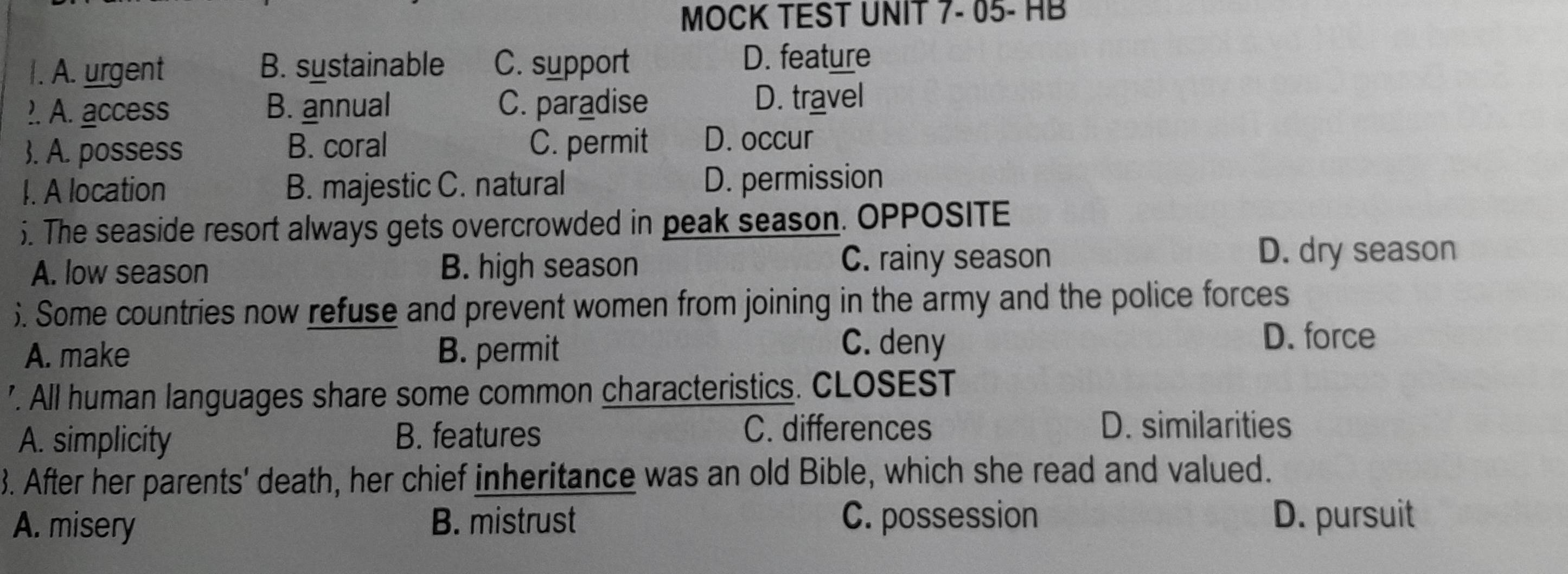 MOCK TEST UNIT 7- 05- HB
I. A. urgent B. sustainable C. support D. feature
?. A. access B. annual C. paradise D. travel
. A. possess B. coral C. permit D. occur
I. A location B. majestic C. natural D. permission
5. The seaside resort always gets overcrowded in peak season. OPPOSITE
A. low season B. high season
C. rainy season D. dry season
). Some countries now refuse and prevent women from joining in the army and the police forces
A. make B. permit
C. deny
D. force
'. All human languages share some common characteristics. CLOSEST
A. simplicity B. features C. differences
D. similarities
3. After her parents' death, her chief inheritance was an old Bible, which she read and valued.
A. misery B. mistrust C. possession D. pursuit