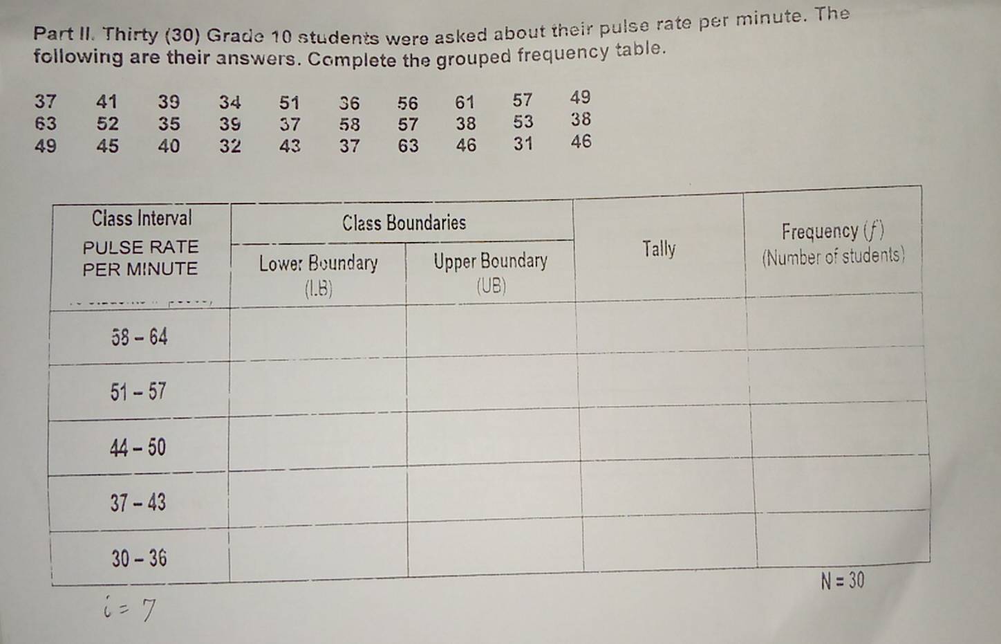 Part II. Thirty (30) Grade 10 students were asked about their pulse rate per minute. The
following are their answers. Complete the grouped frequency table.
37 41 39 34 51 36 56 61 57 49
63 52 35 39 37 58 57 38 53 38
49 45 40 32 43 37 63 46 31 46