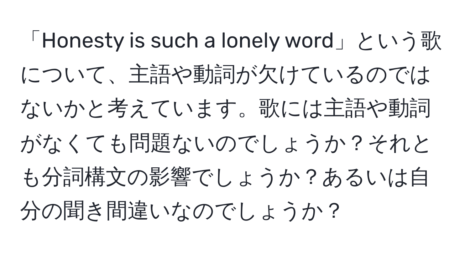 「Honesty is such a lonely word」という歌について、主語や動詞が欠けているのではないかと考えています。歌には主語や動詞がなくても問題ないのでしょうか？それとも分詞構文の影響でしょうか？あるいは自分の聞き間違いなのでしょうか？