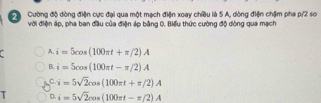 Cường độ dòng điện cực đại qua một mạch điện xoay chiều là 5 A, dòng điện chậm pha p/2 so
với điện áp, pha ban đầu của điện áp bằng 0. Biểu thức cường độ dòng qua mạch
a
A. i=5cos (100π t+π /2)A
B. i=5cos (100π t-π /2)A
C. i=5sqrt(2)cos (100π t+π /2)A
T
D. i=5sqrt(2)cos (100π t-π /2)A