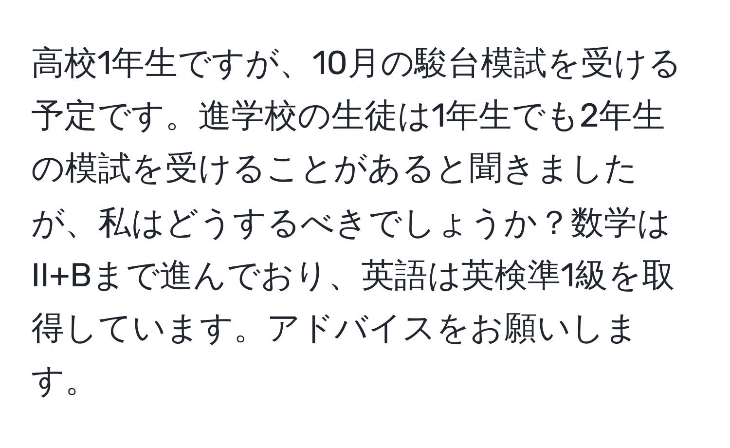 高校1年生ですが、10月の駿台模試を受ける予定です。進学校の生徒は1年生でも2年生の模試を受けることがあると聞きましたが、私はどうするべきでしょうか？数学はII+Bまで進んでおり、英語は英検準1級を取得しています。アドバイスをお願いします。