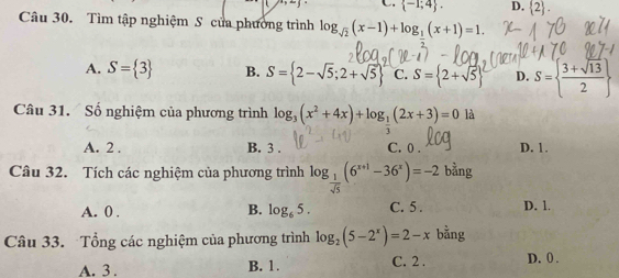 (7+10) C  -1;4. D.  2. 
Câu 30. Tìm tập nghiệm S của phường trình log _sqrt(2)(x-1)+log __ 1(x+1)=1.
A. S= 3 B. S= 2-sqrt(5);2+sqrt(5) C. S= 2+sqrt(5) ^2 D. S=  (3+sqrt(13))/2 
Câu 31. Số nghiệm của phương trình log _3(x^2+4x)+log _ 1/2 (2x+3)=0 là
A. 2 , B. 3. C. 0. D. 1.
Câu 32. Tích các nghiệm của phương trình log _ 1/sqrt(5) (6^(x+1)-36^x)=-2b^(frac 3)2ng
B. log _65. C. 5.
A. 0. D. 1.
Câu 33. Tổng các nghiệm của phương trình log _2(5-2^x)=2-x bằng
A. 3. B. 1. C. 2. D. 0.