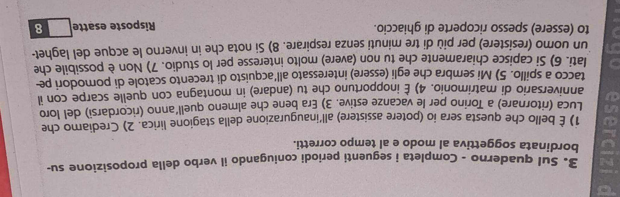 Sul quaderno - Completa i seguenti periodi coniugando il verbo della proposizione su- 
9 bordinata soggettiva al modo e al tempo corretti. 
1) È bello che questa sera io (potere assistere) all'inaugurazione della stagione lirica. 2) Crediamo che 
Luca (ritornare) a Torino per le vacanze estive. 3) Era bene che almeno quell'anno (ricordarsi) del loro 
a 
anniversario di matrimonio. 4) È inopportuno che tu (andare) in montagna con quelle scarpe con il 
tacco a spillo. 5) Mi sembra che egli (essere) interessato all’acquisto di trecento scatole di pomodori pe 
lati. 6) Si capisce chiaramente che tu non (avere) molto interesse per lo studio. 7) Non è possibile che 
un uomo (resistere) per più di tre minuti senza respirare. 8) Si nota che in inverno le acque del laghet- 
to (essere) spesso ricoperte di ghiaccio. Risposte esatte 8