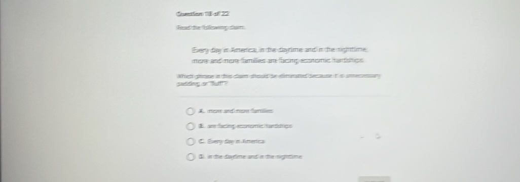 Cnestion 18 of 22
Read the (Ellewing fia
Every day in Amerca, in the darime and in the rightime
more and more families are facing acoromic harships 
Whch gne in tis clam sod te eliminated secause it s unmerensan
titing an ff?
A more and mre families
B. are facing econsmic hansngs
C. Every day in America
1). in the dayrime and in the mightime