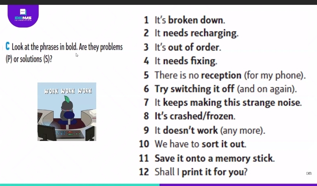 IPISMME 1 It's broken down. 
2 It needs recharging. 
C Look at the phrases in bold. Are they problems 3 It's out of order. 
(P) or solutions (S)? 4 It needs fixing. 
5 There is no reception (for my phone). 
6 Try switching it off (and on again). 
7 It keeps making this strange noise. 
8 It's crashed/frozen. 
9 It doesn't work (any more). 
10 We have to sort it out. 
11 Save it onto a memory stick. 
12 Shall I print it for you? on