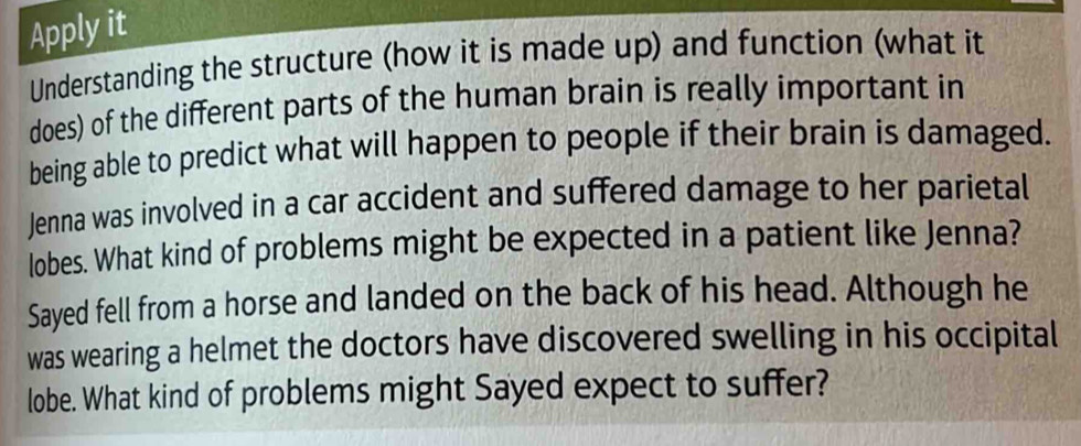 Apply it 
Understanding the structure (how it is made up) and function (what it 
does) of the different parts of the human brain is really important in 
being able to predict what will happen to people if their brain is damaged. 
Jenna was involved in a car accident and suffered damage to her parietal 
lobes. What kind of problems might be expected in a patient like Jenna? 
Sayed fell from a horse and landed on the back of his head. Although he 
was wearing a helmet the doctors have discovered swelling in his occipital 
lobe. What kind of problems might Sayed expect to suffer?