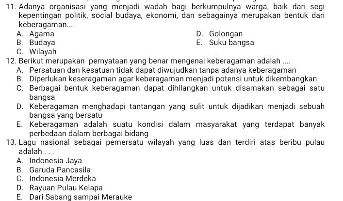 Adanya organisasi yang menjadi wadah bagi berkumpulnya warga, baik dari segi
kepentingan politik, social budaya, ekonomi, dan sebagainya merupakan bentuk dari
keberagaman....
A. Agama D. Golongan
B. Budaya E. Suku bangsa
C. Wilayah
12. Berikut merupakan pernyataan yang benar mengenai keberagaman adalah ....
A. Persatuan dan kesatuan tidak dapat diwujudkan tanpa adanya keberagaman
B. Diperlukan keseragaman agar keberagaman menjadi potensi untuk dikembangkan
C. Berbagai bentuk keberagaman dapat dihilangkan untuk disamakan sebagai satu
bangsa
D. Keberagaman menghadapi tantangan yang sulit untuk dijadikan menjadi sebuah
bangsa yang bersatu
E. Keberagaman adalah suatu kondisi dalam masyarakat yang terdapat banyak
perbedaan dalam berbagai bidang
13. Lagu nasional sebagai pemersatu wilayah yang luas dan terdiri atas beribu pulau
adalah . . .
A. Indonesia Jaya
B. Garuda Pancasila
C. Indonesia Merdeka
D. Rayuan Pulau Kelapa
E. Dari Sabang sampai Merauke