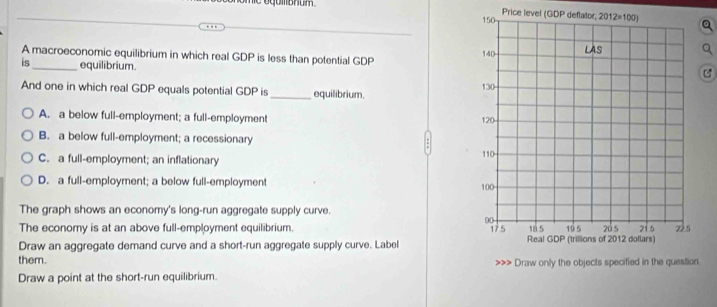 hie oqumbhum . Price level (GDP de
A macroeconomic equilibrium in which real GDP is less than potential GDPC
is_ equilibrium.
And one in which real GDP equals potential GDP is _equilibrium.
A. a below full-employment; a full-employment
B. a below full-employment; a recessionary
C. a full-employment; an inflationary
D. a full-employment; a below full-employment 
The graph shows an economy's long-run aggregate supply curve.
The economy is at an above full-employment equilibrium. 
Draw an aggregate demand curve and a short-run aggregate supply curve. Label 
them. .
Draw a point at the short-run equilibrium.