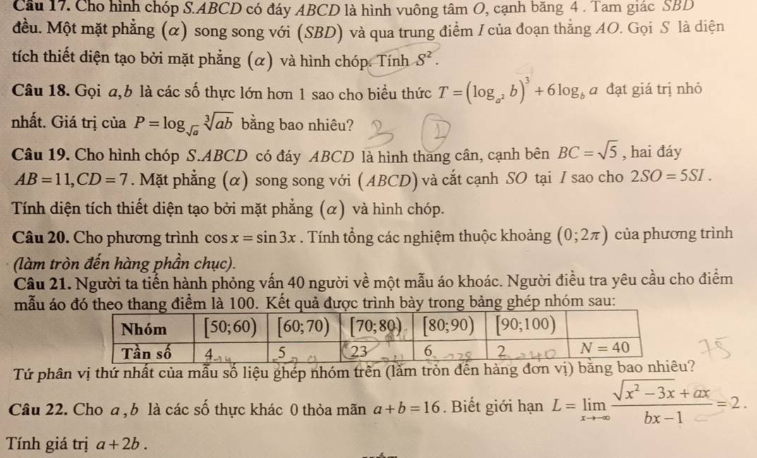 Cầu 17. Cho hình chóp S.ABCD có đáy ABCD là hình vuông tâm O, cạnh băng 4 . Tam giác SBD
đều. Một mặt phẳng (α) song song với (SBD) và qua trung điểm I của đoạn thắng AO. Gọi S là diện
tích thiết diện tạo bởi mặt phẳng (α) và hình chóp. Tính S^2.
Câu 18. Gọi a,b là các số thực lớn hơn 1 sao cho biểu thức T=(log _a^2b)^3+6log _ba đạt giá trị nhỏ
nhất. Giá trị của P=log _sqrt(a)sqrt[3](ab) bằng bao nhiêu?
Câu 19. Cho hình chóp S.ABCD có đáy ABCD là hình thang cân, cạnh bên BC=sqrt(5) , hai đáy
AB=11,CD=7. Mặt phẳng (α) song song với ( ABCD) và cắt cạnh SO tại I sao cho 2SO=5SI.
Tính diện tích thiết diện tạo bởi mặt phẳng (α) và hình chóp.
Câu 20. Cho phương trình cos x=sin 3x. Tính tổng các nghiệm thuộc khoảng (0;2π ) của phương trình
(làm tròn đến hàng phần chục).
Câu 21. Người ta tiến hành phỏng vấn 40 người về một mẫu áo khoác. Người điều tra yêu cầu cho điểm
mẫu áo đó theo thang điểm là 100. Kết quả được trình bày trong bảng ghép nhóm sau:
Tứ phân vị thứ nhất của mẫu số liệu ghép nhóm trên (lằm tròn đến hàng đơn vị) b?
Câu 22. Cho a , b là các số thực khác 0 thỏa mãn a+b=16. Biết giới hạn L=limlimits _xto ∈fty  (sqrt(x^2-3x)+ax)/bx-1 =2.
Tính giá trị a+2b.