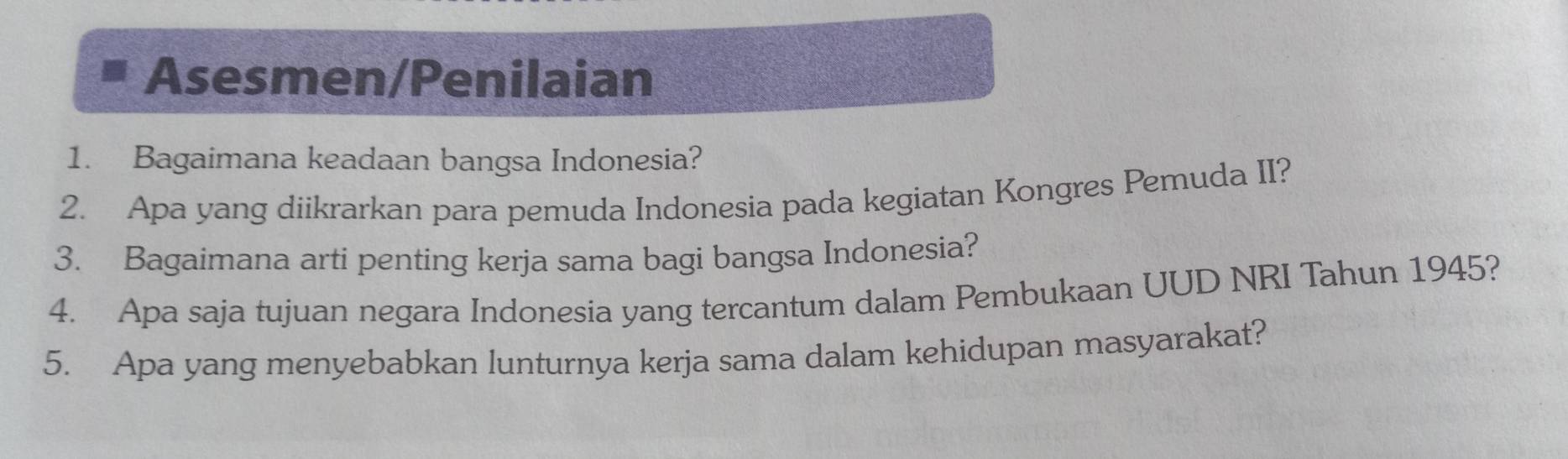 Asesmen/Penilaian 
1. Bagaimana keadaan bangsa Indonesia? 
2. Apa yang diikrarkan para pemuda Indonesia pada kegiatan Kongres Pemuda II? 
3. Bagaimana arti penting kerja sama bagi bangsa Indonesia? 
4. Apa saja tujuan negara Indonesia yang tercantum dalam Pembukaan UUD NRI Tahun 1945? 
5. Apa yang menyebabkan lunturnya kerja sama dalam kehidupan masyarakat?