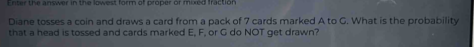 Enter the answer in the lowest form of proper or mixed fraction 
Diane tosses a coin and draws a card from a pack of 7 cards marked A to G. What is the probability 
that a head is tossed and cards marked E, F, or G do NOT get drawn?