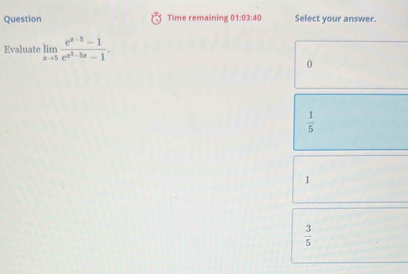 Question Time remaining 01:03:40 Select your answer.
Evaluate limlimits _xto 5frac e^(x-5)-1e^(x^2)-5x-1.
0
 1/5 
1
 3/5 