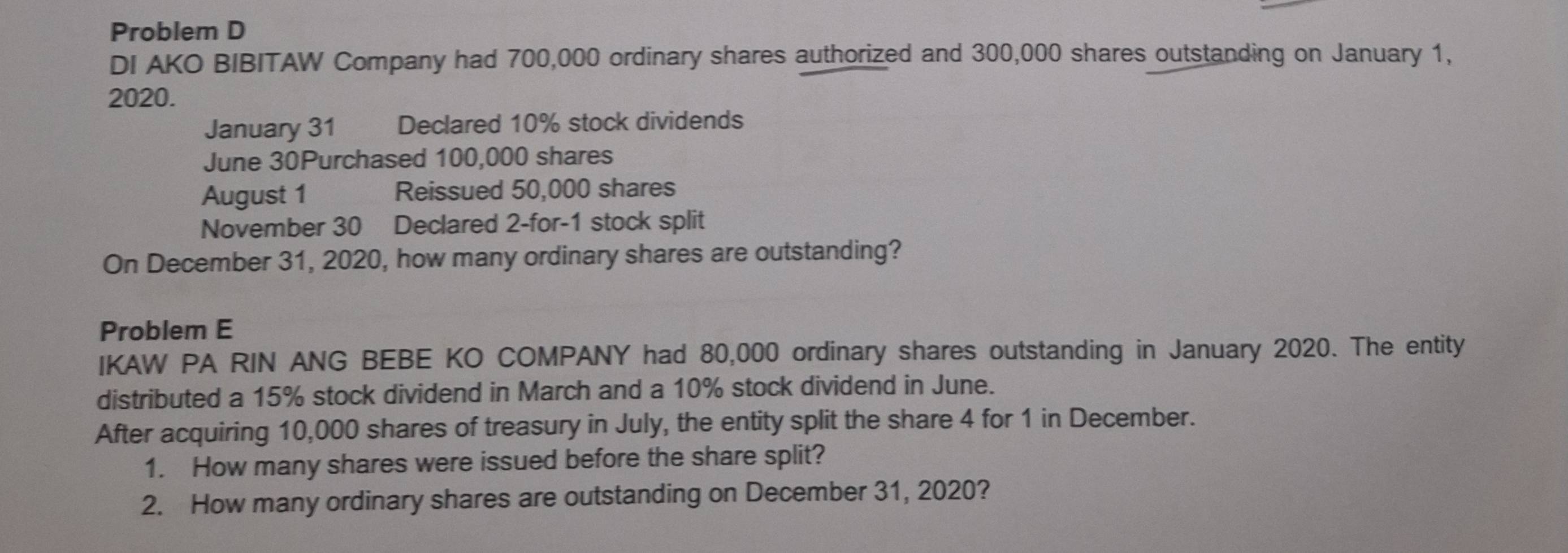 Problem D 
DI AKO BIBITAW Company had 700,000 ordinary shares authorized and 300,000 shares outstanding on January 1, 
2020. 
January 31 Declared 10% stock dividends 
June 30Purchased 100,000 shares 
August 1 Reissued 50,000 shares 
November 30 Declared 2 -for-1 stock split 
On December 31, 2020, how many ordinary shares are outstanding? 
Problem E 
IKAW PA RIN ANG BEBE KO COMPANY had 80,000 ordinary shares outstanding in January 2020. The entity 
distributed a 15% stock dividend in March and a 10% stock dividend in June. 
After acquiring 10,000 shares of treasury in July, the entity split the share 4 for 1 in December. 
1. How many shares were issued before the share split? 
2. How many ordinary shares are outstanding on December 31, 2020?