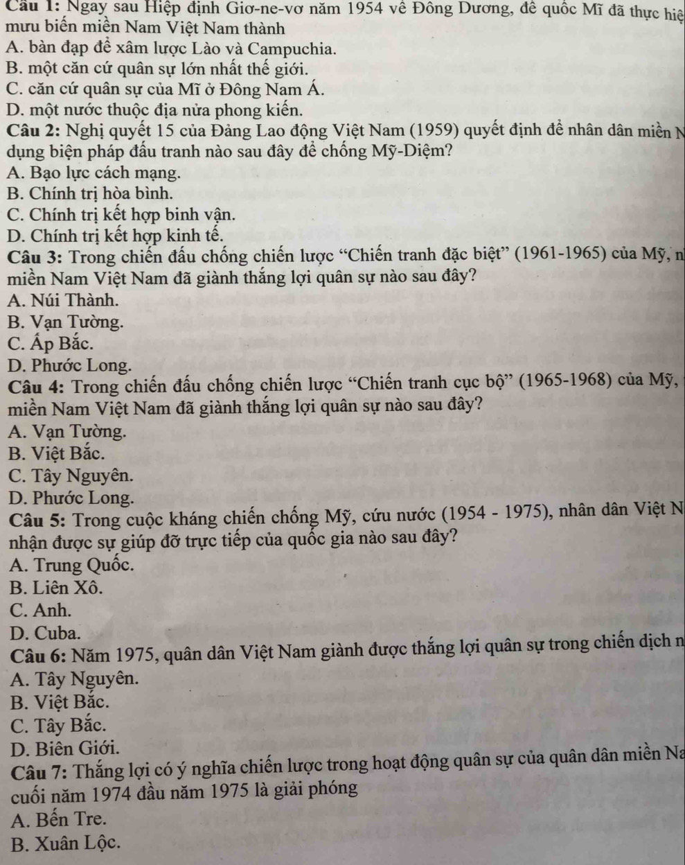 Cầu 1: Ngay sau Hiệp định Giơ-ne-vơ năm 1954 về Đông Dương, đê quốc Mĩ đã thực hiệ
mưu biến miền Nam Việt Nam thành
A. bàn đạp để xâm lược Lào và Campuchia.
B. một căn cứ quân sự lớn nhất thế giới.
C. căn cứ quân sự của Mĩ ở Đông Nam Á.
D. một nước thuộc địa nửa phong kiến.
Câu 2: Nghị quyết 15 của Đảng Lao động Việt Nam (1959) quyết định đề nhân dân miền N
dụng biện pháp đấu tranh nào sau đây để chống Mỹ-Diệm?
A. Bạo lực cách mạng.
B. Chính tri hòa bình.
C. Chính trị kết hợp binh vận.
D. Chính trị kết hợp kinh tế.
Câu 3: Trong chiến đấu chống chiến lược “Chiến tranh đặc biệt” (1961-1965) của Mỹ, n
miền Nam Việt Nam đã giành thắng lợi quân sự nào sau đây?
A. Núi Thành.
B. Vạn Tường.
C. Ấp Bắc.
D. Phước Long.
Câu 4: Trong chiến đấu chống chiến lược “Chiến tranh cục bộ” (1965-1968) của Mỹ,
miền Nam Việt Nam đã giành thắng lợi quân sự nào sau đây?
A. Vạn Tường.
B. Việt Bắc.
C. Tây Nguyên.
D. Phước Long.
Câu 5: Trong cuộc kháng chiến chống Mỹ, cứu nước (1954 - 1975), nhân dân Việt N
nhận được sự giúp đỡ trực tiếp của quốc gia nào sau đây?
A. Trung Quốc.
B. Liên Xô.
C. Anh.
D. Cuba.
Câu 6: Năm 1975, quân dân Việt Nam giành được thắng lợi quân sự trong chiến dịch n
A. Tây Nguyên.
B. Việt Bắc.
C. Tây Bắc.
D. Biên Giới.
Câu 7: Thắng lợi có ý nghĩa chiến lược trong hoạt động quân sự của quân dân miền Na
cuối năm 1974 đầu năm 1975 là giải phóng
A. Bến Tre.
B. Xuân Lộc.