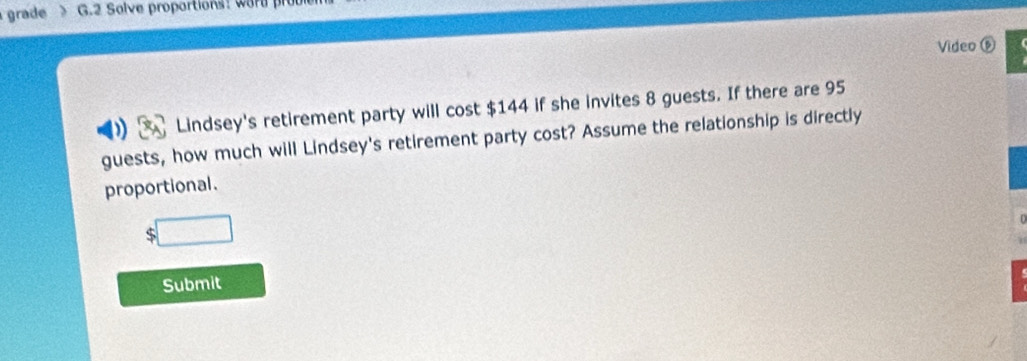 grade G.2 Salve proportions: word 
Video ⑥ 
Lindsey's retirement party will cost $144 if she invites 8 guests. If there are 95
guests, how much will Lindsey's retirement party cost? Assume the relationship is directly 
proportional.
$ □
Submit