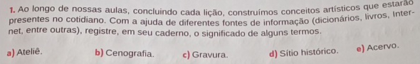 Ao longo de nossas aulas, concluindo cada lição, construímos conceitos artísticos que estarao
presentes no cotidiano. Com a ajuda de diferentes fontes de informação (dicionários, livros, Inter-
net, entre outras), registre, em seu caderno, o significado de alguns termos.
a) Ateliê. b) Cenografia. c) Gravura. d) Sítio histórico. e) Acervo.