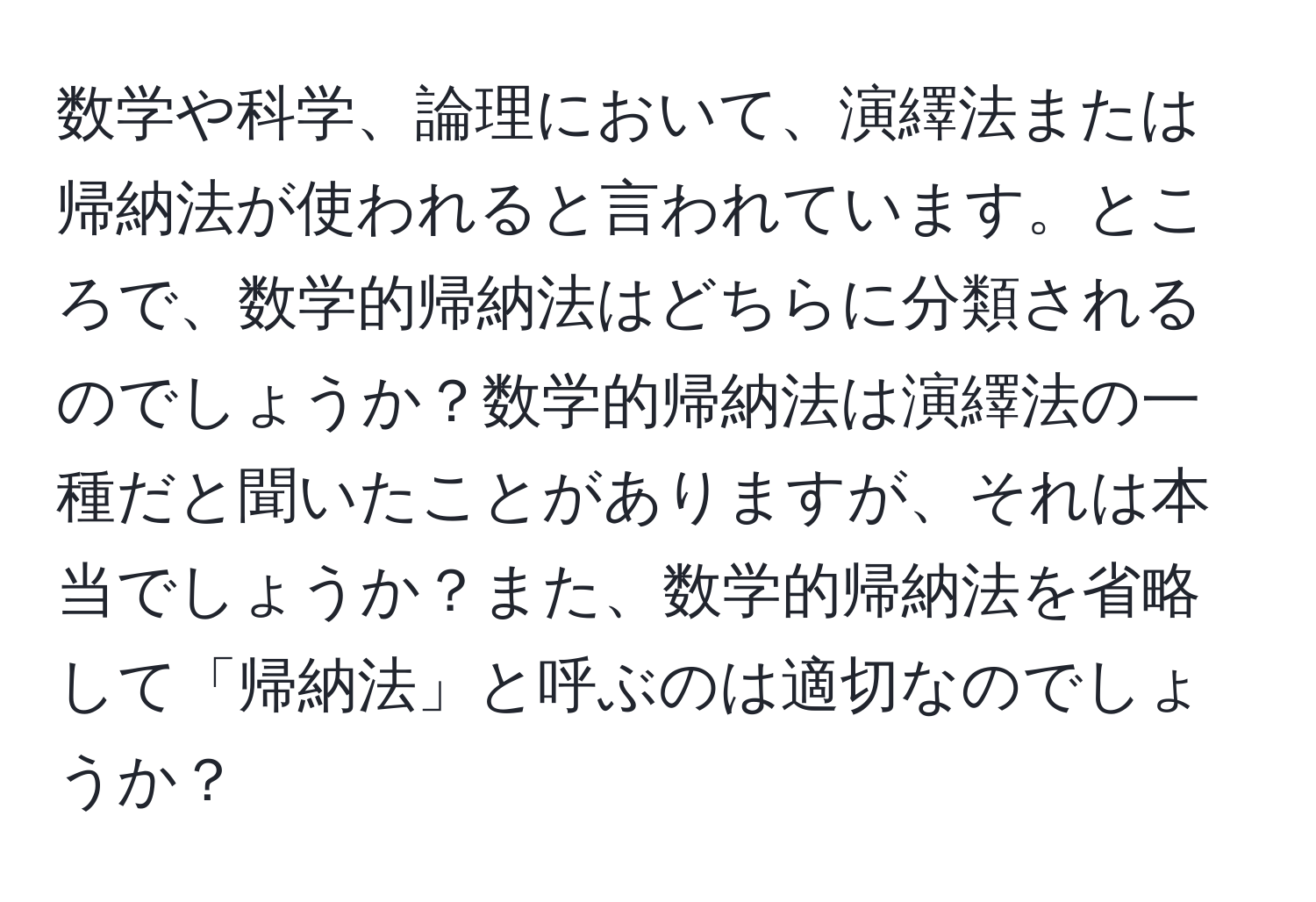 数学や科学、論理において、演繹法または帰納法が使われると言われています。ところで、数学的帰納法はどちらに分類されるのでしょうか？数学的帰納法は演繹法の一種だと聞いたことがありますが、それは本当でしょうか？また、数学的帰納法を省略して「帰納法」と呼ぶのは適切なのでしょうか？