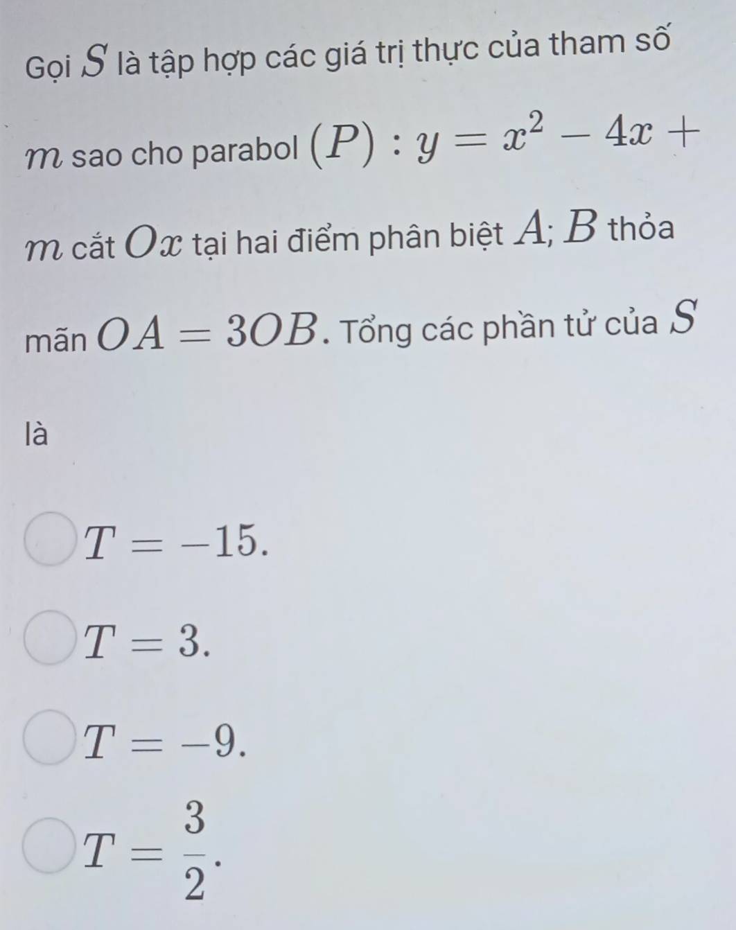 Gọi S là tập hợp các giá trị thực của tham số
M sao cho parabol (P):y=x^2-4x+
m cắt Ox tại hai điểm phân biệt A; B thỏa
mãn OA=3OB. Tổng các phần tử của S
là
T=-15.
T=3.
T=-9.
T= 3/2 .