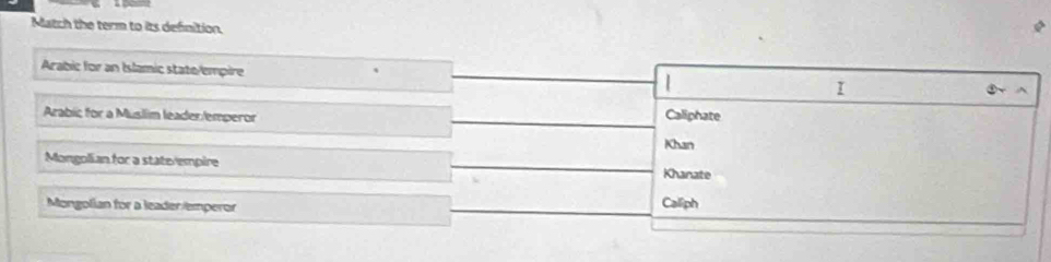 Match the term to its definition.
Arabic for an Islamic state/empire
|
I
Arabic for a Músllim leader/emperor Caliphate
Khan
Mongolian for a staterempire
Khanate
Mongolian for a leaderemperor Calliph