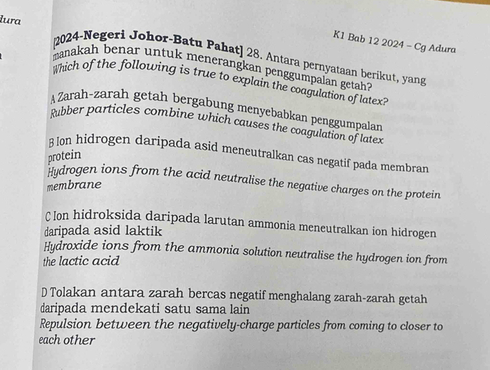 K1 Bab 12 2024 - Cg Adura
lura 2024-Negeri Johor-Batu Pahat] 28. Antara pernyataan berikut, yang
manakah benar untuk menerangkan penggumpalan getah?
Which of the following is true to explain the coagulation of latex?
AZarah-zarah getah bergabung menyebabkan penggumpalan
Rubber particles combine which causes the coagulation of latex
B Ion hidrogen daripada asid meneutralkan cas negatif pada membran
protein
Hydrogen ions from the acid neutralise the negative charges on the protein
membrane
C Ion hidroksida daripada larutan ammonia meneutralkan ion hidrogen
daripada asid laktik
Hydroxide ions from the ammonia solution neutralise the hydrogen ion from
the lactic acid
D Tolakan antara zarah bercas negatif menghalang zarah-zarah getah
daripada mendekati satu sama lain
Repulsion between the negatively-charge particles from coming to closer to
each other