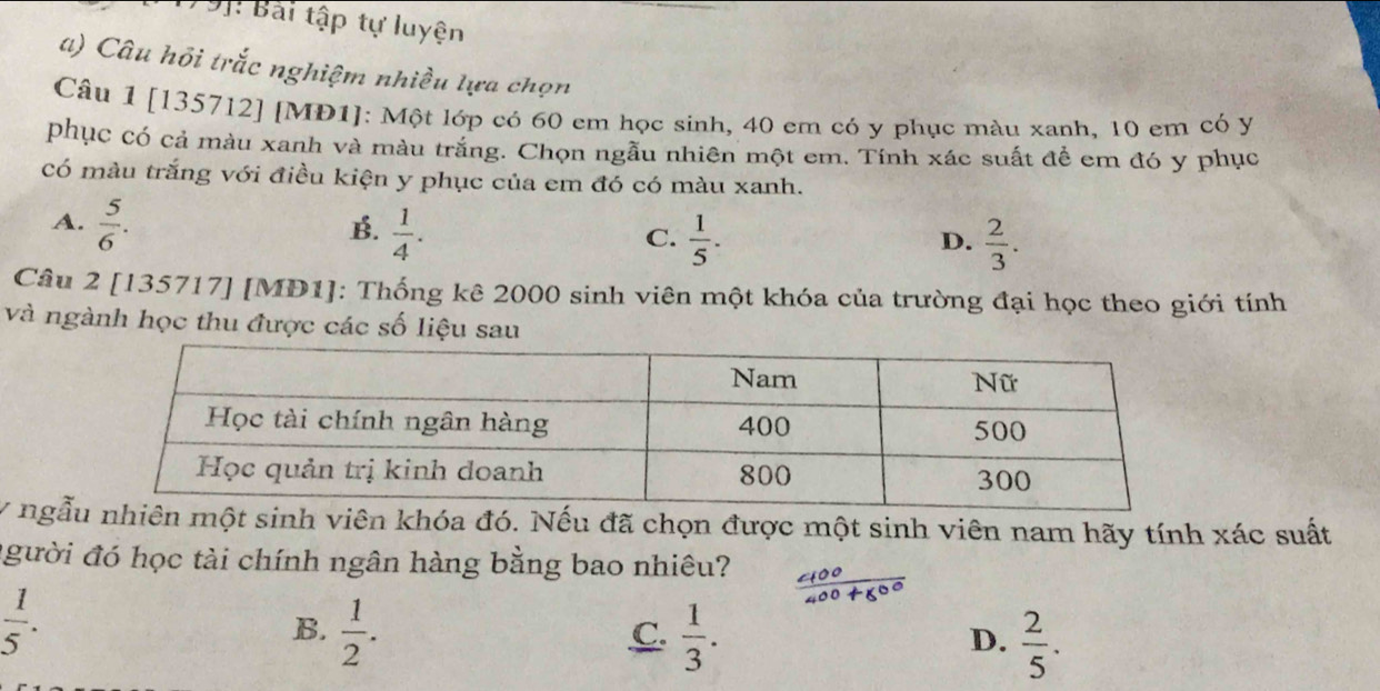 Bài tập tự luyện
a) Câu hồi trắc nghiệm nhiều lựa chọn
Câu 1 [135712] [MD1]: Một lớp có 60 em học sinh, 40 em có y phục màu xanh, 10 em có y
phục có cả màu xanh và màu trắng. Chọn ngẫu nhiên một em. Tính xác suất để em đó y phục
Có màu trắng với điều kiện y phục của em đó có màu xanh.
A.  5/6 .
B.  1/4 .
C.  1/5 .  2/3 . 
D.
Câu 2 [135717] [MD1]: Thống kê 2000 sinh viên một khóa của trường đại học theo giới tính
và ngành học thu được các số liệu sau
y ngẫột sinh viên khóa đó. Nếu đã chọn được một sinh viên nam hãy tính xác suất
người đó học tài chính ngân hàng bằng bao nhiêu?
 1/5 .
B.  1/2 .  1/3 .  2/5 . 
C.
D.